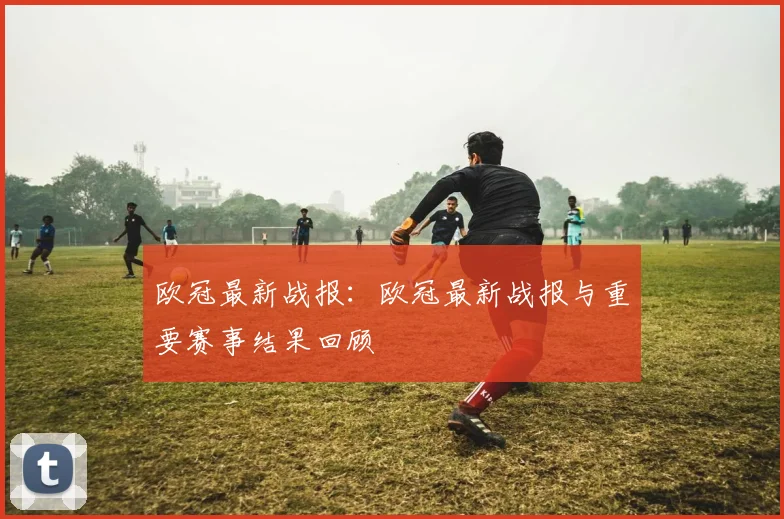 欧冠最新战报：欧冠最新战报与重要赛事结果回顾